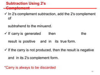 Subtraction Using 2’s
Complement
 In 2’s complement subtraction, add the 2’s complement
of
subtrahend to the minuend.
 If carry is generated then the
result is positive and in its true form.
 If the carry is not produced, then the result is negative
and in its 2’s complement form.
*Carry is always to be discarded
88
 