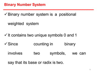Binary Number System
Binary number system is a positional
weighted system
It contains two unique symbols 0 and 1
Since counting in binary
involves two symbols, we can
say that its base or radix is two.
9
 