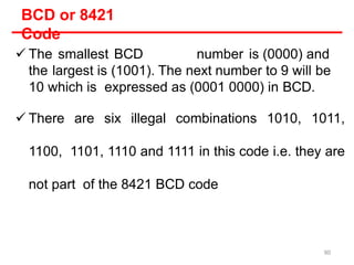 BCD or 8421
Code
 The smallest BCD number is (0000) and
the largest is (1001). The next number to 9 will be
10 which is expressed as (0001 0000) in BCD.
 There are six illegal combinations 1010, 1011,
1100, 1101, 1110 and 1111 in this code i.e. they are
not part of the 8421 BCD code
90
 
