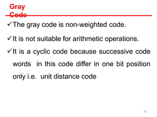 Gray
Code
The gray code is non-weighted code.
It is not suitable for arithmetic operations.
It is a cyclic code because successive code
words in this code differ in one bit position
only i.e. unit distance code
92
 