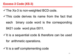 Excess-3 Code (XS-3)
The Xs-3 is non-weighted BCD code.
This code derives its name from the fact that
each binary code word is the corresponding
8421 code word plus 0011.
It is a sequential code & therefore can be used
for arithmetic operations.
It is a self complementing code
98
 