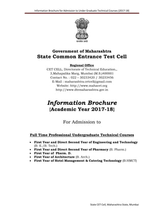 Information Brochure for Admission to Under Graduate Technical Courses (2017-18)
State CET Cell, Maharashtra State, Mumbai
Government of Maharashtra
State Common Entrance Test Cell
Regional Office
CET CELL, Directorate of Technical Education,,
3,Mahapalika Marg, Mumbai (M.S.)400001
Contact No. : 022 – 30233420 / 30233456
E-Mail : maharashtra.cetcell@gmail.com
Website: http://www.mahacet.org
http://www.dtemaharashtra.gov.in
Information Brochure
{Academic Year 2017-18}
For Admission to
Full Time Professional Undergraduate Technical Courses
 First Year and Direct Second Year of Engineering and Technology
(B. E./B. Tech.)
 First Year and Direct Second Year of Pharmacy (B. Pharm.)
 First Year of Pharm. D.
 First Year of Architecture (B. Arch.)
 First Year of Hotel Management & Catering Technology (B.HMCT)
 