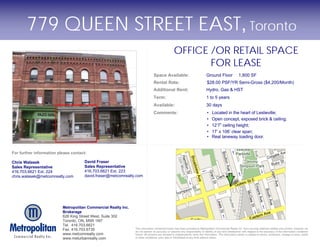 779 QUEEN STREET EAST, Toronto
                                                                                                 OFFICE /OR RETAIL SPACE
                                                                                                        FOR LEASE
                                                                                Space Available:                              Ground Floor                1,800 SF
                                                                                Rental Rate:                                   $28.00 PSF/YR Semi-Gross ($4,200/Month)
                                                                                Additional Rent:                              Hydro, Gas & HST
                                                                                Term:                                         1 to 5 years
                                                                                Available:                                    30 days
                                                                                Comments:                                      •   Located in the heart of Leslieville;
                                                                                                                               •   Open concept, exposed brick & ceiling;
                                                                                                                               •   12’7” ceiling height;
                                                                                                                               •   17’ x 106’ clear span;
                                                                                                                               •   Real laneway loading door.


For further information please contact:

Chris Walasek                        David Fraser
Sales Representative                 Sales Representative
416.703.6621 Ext. 224                416.703.6621 Ext. 223
chris.walasek@metcomrealty.com       david.fraser@metcomrealty.com




                          Metropolitan Commercial Realty Inc.
                          Brokerage
                          626 King Street West, Suite 302
                          Toronto, ON, M5R 1M7
                          Tel. 416.703.6621
                          Fax. 416.703.6735                     The information contained herein has been provided to Metropolitan Commercial Realty Inc. from sources deemed reliable and correct, however we
                                                                do not warrant its accuracy or assume any responsibility or liability of any kind whatsoever with respect to the accuracy of the information contained
                          www.metcomrealty.com                  herein. All persons are advised to independently verify the information. The information herein is subject to errors, omissions, change of price, rental
                          www.meturbanrealty.com                or other conditions, prior sale or withdrawal at any time without notice.
 