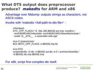 What DTS output does preprocessor
produce? makedts for ARM and x86
Advantage over fdtdump: outputs strings as characters, not
ASCII codes.
Invoke with 'makedts <full-path-to-dts-file>' :
#!/bin/bash
DTC_CPP_FLAGS="-E -Wp,-MD,$BASE.pre.tmp -nostdinc /
-Iarch/$SRCARCH/boot/dts -Iarch/$SRCARCH/boot/dts/include /
-undef -D__DTS__ -x assembler-with-cpp"
#run C preprocessor
$CC $DTC_CPP_FLAGS -o $BASE.tmp $1
#run DTC
scripts/dtc/dtc -O dts -o $BASE.out.dts -b 0 -i arch/arm/boot/dts /
-d $BASE.dtc.tmp $BASE.tmp

For x86, script first compiles dtc itself.
21

© 2013 Mentor Graphics Corp. Company Confidential

mentor.com/embedded

 
