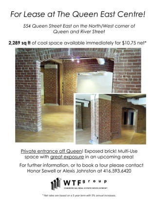 For Lease at The Queen East Centre!
      554 Queen Street East on the North/West corner of
                  Queen and River Street

2,289 sq ft of cool space available immediately for $10.75 net*




     Private entrance off Queen! Exposed brick! Multi-Use
       space with great exposure in an upcoming area!
    For further information, or to book a tour please contact
        Honor Sewell or Alexis Johnston at 416.593.6420




               * Net rates are based on a 5 year term with 5% annual increases.
 