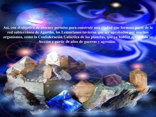 Así, con el objetivo de obtener permiso para construir una ciudad que formase parte de la red subterránea de Agartha, los Lemurianos tuvieron que ser aprobados por muchos organismos, como la Confederación Galáctica de los planetas, que ya habían aprendido su lección a partir de años de guerras y agresión.  