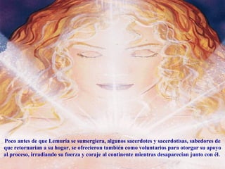 Poco antes de que Lemuria se sumergiera, algunos sacerdotes y sacerdotisas, sabedores de que retornarían a su hogar, se ofrecieron también como voluntarios para otorgar su apoyo al proceso, irradiando su fuerza y coraje al continente mientras desaparecian junto con él.  