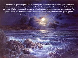 La verdad es que esa ayuda fué ofrecida para contrarrestar el miedo que acompaña siempre a toda actividad cataclísmica. Estos afectuosos benefactores, con la irradiación de su sacrificio, rodearon, literalmente, las áuras de las personas con un manto de Paz, permitiendo así la creación de un vehículo que los liberaba del miedo, para que los cuerpos etéreos no fuesen tan severamente marcados.  