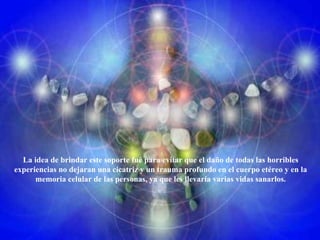 La idea de brindar este soporte fué para evitar que el daño de todas las horribles experiencias no dejaran una cicatriz y un trauma profundo en el cuerpo etéreo y en la memoria celular de las personas, ya que les llevaría varias vidas sanarlos. 