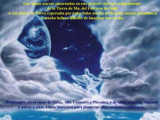Las Almas nuevas encarnadas en este planeta vinieron originalmente  de la Tierra de Mu, del Universo de Dahl. A esa altura, la Tierra expresaba por todos lados mucha perfección, mucha abundancia y mucha belleza dificiles de imaginar hoy en día. Finalmente, otras razas de Sirius, Alfa Centauro y Pléyades, y de otros planetas, vinieron a unirse a estas Almas Simientes para junto con ellas también evolucionar.   