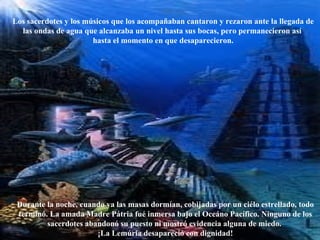 Los sacerdotes y los músicos que los acompañaban cantaron y rezaron ante la llegada de las ondas de agua que alcanzaba un nivel hasta sus bocas, pero permanecieron así  hasta el momento en que desaparecieron. Durante la noche, cuando ya las masas dormían, cobijadas por un ciélo estrellado, todo terminó. La amada Madre Pátria fué inmersa bajo el Oceáno Pacífico. Ninguno de los sacerdotes abandonó su puesto ni mostró evidencia alguna de miedo.  ¡La Lemúria desapareció con dignidad! 