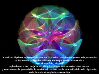 Y casi con lágrimas en los ojos Adama nos dá a saber, que muchos en esta sala, esa noche estábamos entre aquellas valientes almas que sacrificaron su vida  para el beneficio colectivo. Aplaudamos a ese coraje de antaño y festejemos ahora nuestro reencuentro,  y continuemos la gran misión Lemuriana de asistencia a la humanidad de todo el planeta, hacia la senda de su gloriosa Ascensión. 