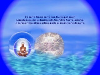 Un nuevo día, un nuevo mundo, está por nacer. Aprendamos como las lecciones de Amor de la Nueva Lemúria,  el paraíso reencontrado, están a punto de manifestarse de nuevo. 