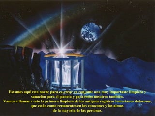 Estamos aqui esta noche para co-crear en conjunto una muy importante limpieza y sanación para el planeta y para todos nosotros también. Vamos a llamar a esto la primera limpieza de los antiguos registros lemurianos dolorosos, que están como remanentes en los corazones y las almas  de la mayoria de las personas. 