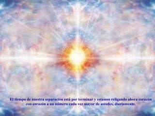 El tiempo de nuestra separación está por terminar y estamos religando ahora corazón con corazón a un número cada vez mayor de ustedes, diariamente. 