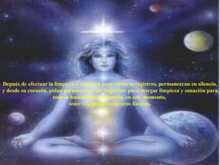 Depués de efectuar la limpieza y sanación para vuestros registros, permanezcan en silencio, y desde su corazón, pidan permiso a su Ser Superior, para otorgar limpieza y sanación para toda la humanidad que pueda, en este momento,  tener sus propios registros limpios. 