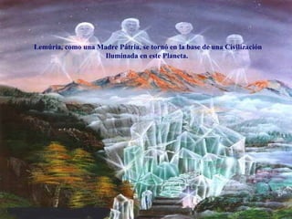 Lemúria, como una Madre Pátria, se tornó en la base de una Civilización Iluminada en este Planeta.   