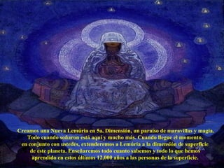 Creamos una Nueva Lemúria en 5a. Dimensión, un paraíso de maravillas y magia. Todo cuando soñaron está aquí y mucho más. Cuando llegue el momento,  en conjunto con ustedes, extenderemos a Lemúria a la dimensión de superficie  de este planeta. Enseñaremos todo cuanto sabemos y todo lo que hemos  aprendido en estos últimos 12,000 años a las personas de la superficie.  