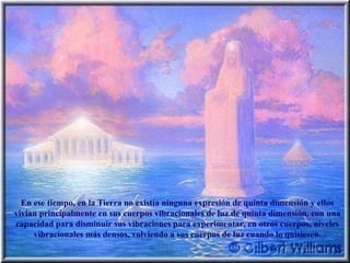 En ese tiempo, en la Tierra no existía ninguna expresión de quinta dimensión y ellos vivían principalmente en sus cuerpos vibracionales de luz de quinta dimensión, con una capacidad para disminuir sus vibraciones para experimentar, en otros cuerpos, niveles vibracionales más densos, volviendo a sus cuerpos de luz cuando lo quisiesen. 