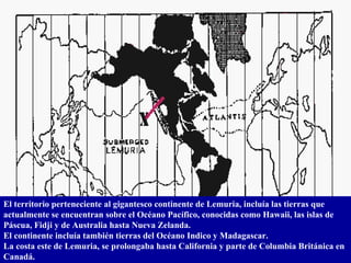 El territorio perteneciente al gigantesco continente de Lemuria, incluía las tierras que actualmente se encuentran sobre el Océano Pacífico, conocidas como Hawaii, las islas de Páscua, Fidji y de Australia hasta Nueva Zelanda.  El continente incluía también tierras del Océano Indico y Madagascar. La costa este de Lemuria, se prolongaba hasta California y parte de Columbia Británica en Canadá. 