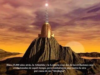 Háce 25,000 años atrás, la Atlántida y la Lemuria eran dos de las civilaciones más evolucionadas de aquél tiempo, pero combatieron una contra la otra  por causa de sus “ideologias”. 