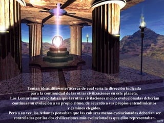 Tenían ideas diferentes acerca de cual sería la dirección indicada  para la continuidad de las otras civilizaciones en este planeta.  Los Lemurianos acreditaban que las otras civilaciones menos evolucionadas deberían continuar su evolución a su propio ritmo, de acuerdo a sus propios entendimientos  y caminos elegidos.  Pero a su vez, los Atlantes pensaban que las culturas menos evolucionadas deberían ser controladas por las dos civilizaciones más evolucionadas que ellos representaban. 