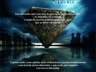 Esta discórdia causó una serie de guerras termonucleares entre  la Atlántida y la Lemuria. Cuando las guerras terminaron se puede decir que no hubo vencedores. A grosso modo, como muchas otras civilizaciones, cayeron definitivamente a un nivel de cuarta dimensión, y más tarde, por completo a la tercera dimensión. 