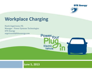 June 5, 2013
EVS and Smart Grid Integration
ANA M MEDINA
DTE ENERGY
EVS and Smart Grid Integration
ANA M MEDINA
DTE ENERGY
Workplace Charging
Hawk Asgeirsson, P.E.
Manager - Power Systems Technologies
DTE Energy
asgeirssonh@dteenergy.com
 