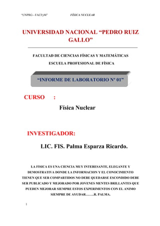 “UNPRG - FACFyM”             FÍSICA NUCLEAR




UNIVERSIDAD NACIONAL “PEDRO RUIZ
             GALLO”

        FACULTAD DE CIENCIAS FÍSICAS Y MATEMÁTICAS

                   ESCUELA PROFESIONAL DE FÍSICA



          “INFORME DE LABORATORIO Nº 01”


 CURSO               :
                         Física Nuclear



   INVESTIGADOR:

            LIC. FIS. Palma Esparza Ricardo.


       LA FISICA ES UNA CIENCIA MUY INTERESANTE, ELEGANTE Y
      DEMOSTRATIVA DONDE LA INFORMACION Y EL CONOCIMIENTO
TIENEN QUE SER COMPARTIDOS NO DEBE QUEDARSE ESCONDIDO DEBE
SER PUBLICADO Y MEJORADO POR JOVENES MENTES BRILLANTES QUE
  PUEDEN MEJORAR SIEMPRE ESTOS EXPERIMENTOS CON EL ANIMO
                   SIEMPRE DE AYUDAR……..R. PALMA.

  1
 