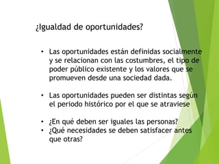 ¿Igualdad de oportunidades?
• Las oportunidades están definidas socialmente
y se relacionan con las costumbres, el tipo de
poder público existente y los valores que se
promueven desde una sociedad dada.
• Las oportunidades pueden ser distintas según
el periodo histórico por el que se atraviese
• ¿En qué deben ser iguales las personas?
• ¿Qué necesidades se deben satisfacer antes
que otras?
 