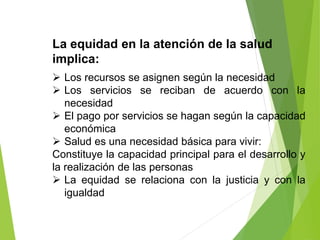 La equidad en la atención de la salud
implica:
 Los recursos se asignen según la necesidad
 Los servicios se reciban de acuerdo con la
necesidad
 El pago por servicios se hagan según la capacidad
económica
 Salud es una necesidad básica para vivir:
Constituye la capacidad principal para el desarrollo y
la realización de las personas
 La equidad se relaciona con la justicia y con la
igualdad
 