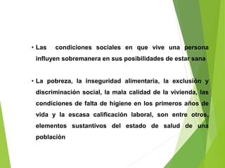 • Las condiciones sociales en que vive una persona
influyen sobremanera en sus posibilidades de estar sana
• La pobreza, la inseguridad alimentaria, la exclusión y
discriminación social, la mala calidad de la vivienda, las
condiciones de falta de higiene en los primeros años de
vida y la escasa calificación laboral, son entre otros,
elementos sustantivos del estado de salud de una
población
 