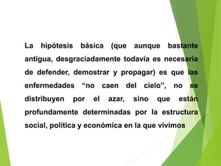 La hipótesis básica (que aunque bastante
antigua, desgraciadamente todavía es necesaria
de defender, demostrar y propagar) es que las
enfermedades “no caen del cielo”, no se
distribuyen por el azar, sino que están
profundamente determinadas por la estructura
social, política y económica en la que vivimos
 
