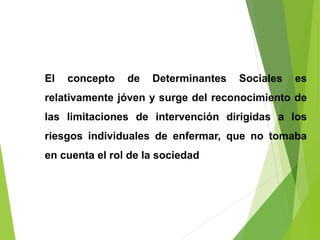 El concepto de Determinantes Sociales es
relativamente jóven y surge del reconocimiento de
las limitaciones de intervención dirigidas a los
riesgos individuales de enfermar, que no tomaba
en cuenta el rol de la sociedad
 