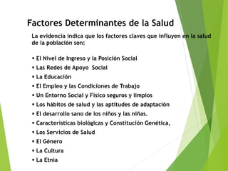  El Nivel de Ingreso y la Posición Social
 Las Redes de Apoyo Social
 La Educación
 El Empleo y las Condiciones de Trabajo
 Un Entorno Social y Físico seguros y limpios
 Los hábitos de salud y las aptitudes de adaptación
 El desarrollo sano de los niños y las niñas.
 Características biológicas y Constitución Genética,
 Los Servicios de Salud
 El Género
 La Cultura
 La Etnia
Factores Determinantes de la Salud
La evidencia indica que los factores claves que influyen en la salud
de la población son:
 
