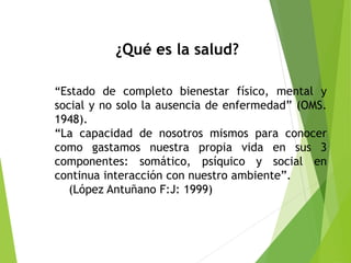 ¿Qué es la salud?
“Estado de completo bienestar físico, mental y
social y no solo la ausencia de enfermedad” (OMS.
1948).
“La capacidad de nosotros mismos para conocer
como gastamos nuestra propia vida en sus 3
componentes: somático, psíquico y social en
continua interacción con nuestro ambiente”.
(López Antuñano F:J: 1999)
 