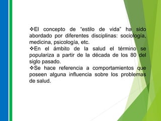 El concepto de “estilo de vida” ha sido
abordado por diferentes disciplinas: sociología,
medicina, psicología, etc.
En el ámbito de la salud el término se
populariza a partir de la década de los 80 del
siglo pasado.
Se hace referencia a comportamientos que
poseen alguna influencia sobre los problemas
de salud.
 