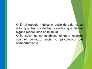  En el modelo médico el estilo de vida no es
más que las conductas asiladas que tienen
alguna repercusión en la salud.
 Es decir, no se establece ninguna relación
con el contexto social o psicológico del
comportamiento.
 