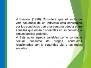  Breslow (1990) Considera que el estilo de
vida saludable de un individuo está constituido
por las conductas que una persona adopta entre
aquellas que están disponibles en su contexto o
circunstancias globales.
 Este autor agrega variables como conducta
sexual, consumo de drogas, conductas
relacionadas con la seguridad vial y las redes
sociales.
 