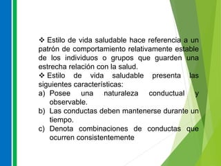  Estilo de vida saludable hace referencia a un
patrón de comportamiento relativamente estable
de los individuos o grupos que guarden una
estrecha relación con la salud.
 Estilo de vida saludable presenta las
siguientes características:
a) Posee una naturaleza conductual y
observable.
b) Las conductas deben mantenerse durante un
tiempo.
c) Denota combinaciones de conductas que
ocurren consistentemente
 