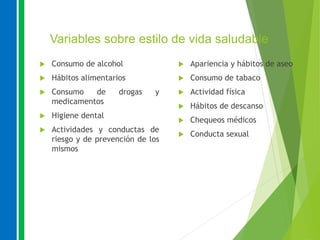 Variables sobre estilo de vida saludable
 Consumo de alcohol
 Hábitos alimentarios
 Consumo de drogas y
medicamentos
 Higiene dental
 Actividades y conductas de
riesgo y de prevención de los
mismos
 Apariencia y hábitos de aseo
 Consumo de tabaco
 Actividad física
 Hábitos de descanso
 Chequeos médicos
 Conducta sexual
 