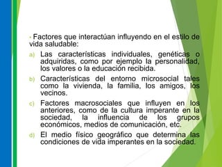 • Factores que interactúan influyendo en el estilo de
vida saludable:
a) Las características individuales, genéticas o
adquiridas, como por ejemplo la personalidad,
los valores o la educación recibida.
b) Características del entorno microsocial tales
como la vivienda, la familia, los amigos, los
vecinos.
c) Factores macrosociales que influyen en los
anteriores, como de la cultura imperante en la
sociedad, la influencia de los grupos
económicos, medios de comunicación, etc.
d) El medio físico geográfico que determina las
condiciones de vida imperantes en la sociedad.
 
