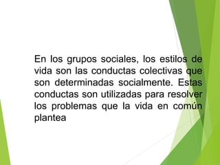 En los grupos sociales, los estilos de
vida son las conductas colectivas que
son determinadas socialmente. Estas
conductas son utilizadas para resolver
los problemas que la vida en común
plantea
 