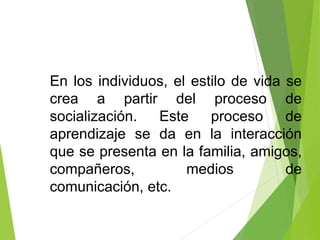 En los individuos, el estilo de vida se
crea a partir del proceso de
socialización. Este proceso de
aprendizaje se da en la interacción
que se presenta en la familia, amigos,
compañeros, medios de
comunicación, etc.
 