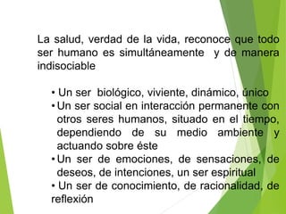 La salud, verdad de la vida, reconoce que todo
ser humano es simultáneamente y de manera
indisociable
• Un ser biológico, viviente, dinámico, único
• Un ser social en interacción permanente con
otros seres humanos, situado en el tiempo,
dependiendo de su medio ambiente y
actuando sobre éste
• Un ser de emociones, de sensaciones, de
deseos, de intenciones, un ser espiritual
• Un ser de conocimiento, de racionalidad, de
reflexión
 