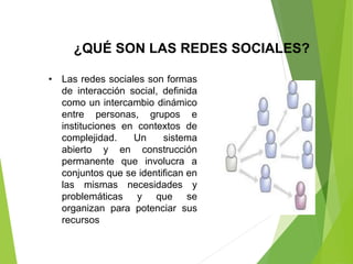 ¿QUÉ SON LAS REDES SOCIALES?
• Las redes sociales son formas
de interacción social, definida
como un intercambio dinámico
entre personas, grupos e
instituciones en contextos de
complejidad. Un sistema
abierto y en construcción
permanente que involucra a
conjuntos que se identifican en
las mismas necesidades y
problemáticas y que se
organizan para potenciar sus
recursos
 
