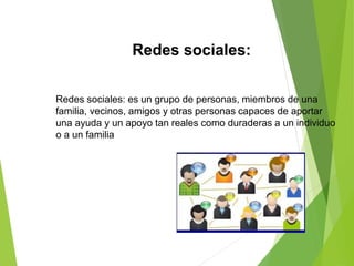 Redes sociales:
Redes sociales: es un grupo de personas, miembros de una
familia, vecinos, amigos y otras personas capaces de aportar
una ayuda y un apoyo tan reales como duraderas a un individuo
o a un familia
 
