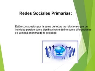 Redes Sociales Primarias:
Están compuestas por la suma de todas las relaciones que un
individuo percibe como significativas o define como diferenciadas
de la masa anónima de la sociedad
 