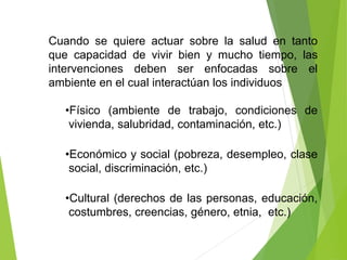 Cuando se quiere actuar sobre la salud en tanto
que capacidad de vivir bien y mucho tiempo, las
intervenciones deben ser enfocadas sobre el
ambiente en el cual interactúan los individuos
•Físico (ambiente de trabajo, condiciones de
vivienda, salubridad, contaminación, etc.)
•Económico y social (pobreza, desempleo, clase
social, discriminación, etc.)
•Cultural (derechos de las personas, educación,
costumbres, creencias, género, etnia, etc.)
 