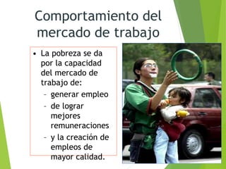 Comportamiento del
mercado de trabajo
• La pobreza se da
por la capacidad
del mercado de
trabajo de:
– generar empleo
– de lograr
mejores
remuneraciones
– y la creación de
empleos de
mayor calidad.
 